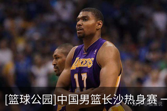 [篮球公园]中国男篮长沙热身赛 一胜一负